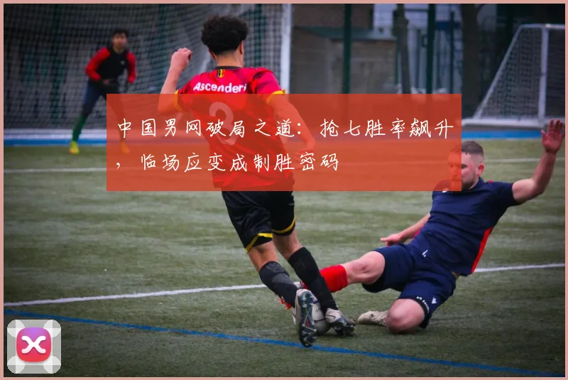 中国男网破局之道：抢七胜率飙升，临场应变成制胜密码