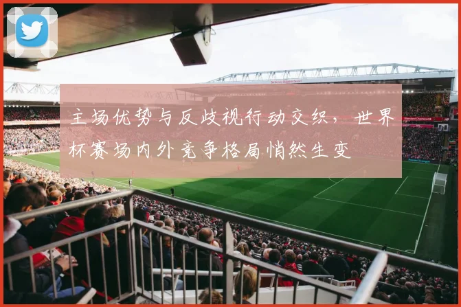 主场优势与反歧视行动交织，世界杯赛场内外竞争格局悄然生变