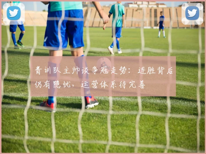 青训队主帅谈争冠走势：连胜背后仍有隐忧，运营体系待完善