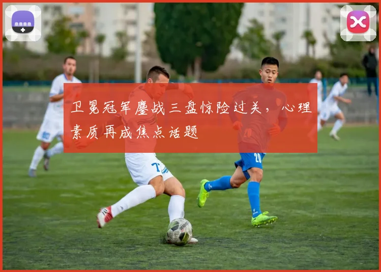 卫冕冠军鏖战三盘惊险过关，心理素质再成焦点话题