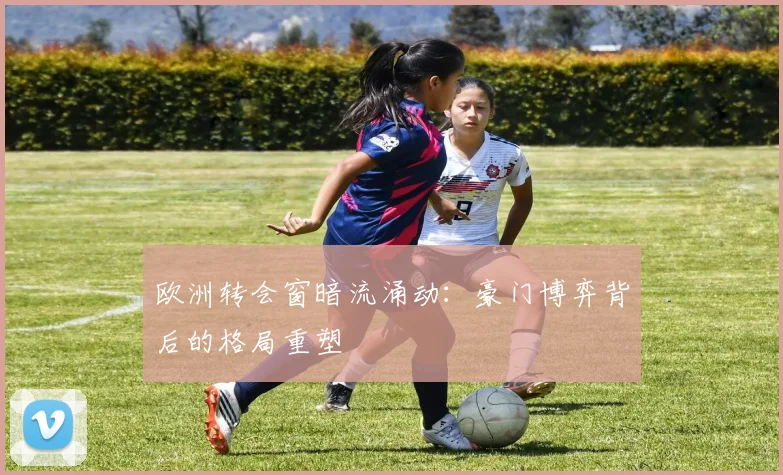欧洲转会窗暗流涌动：豪门博弈背后的格局重塑