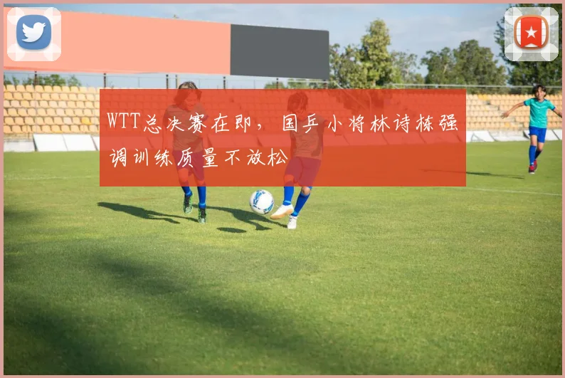 WTT总决赛在即，国乒小将林诗栋强调训练质量不放松