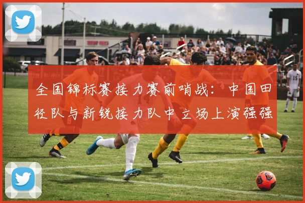全国锦标赛接力赛前哨战：中国田径队与新锐接力队中立场上演强强对话