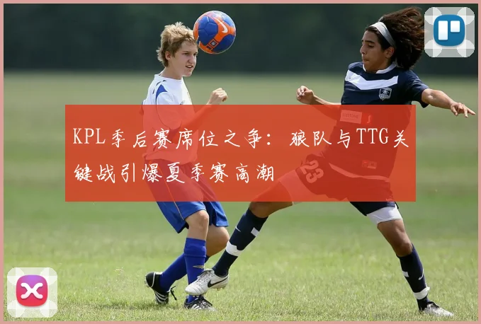KPL季后赛席位之争：狼队与TTG关键战引爆夏季赛高潮
