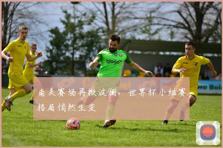 南美赛场再掀波澜，世界杯小组赛格局悄然生变