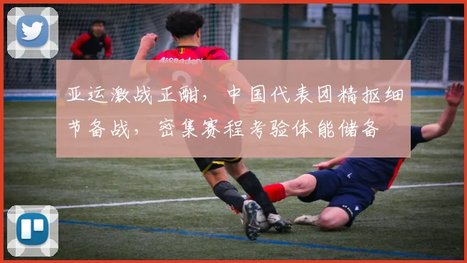 亚运激战正酣，中国代表团精抠细节备战，密集赛程考验体能储备