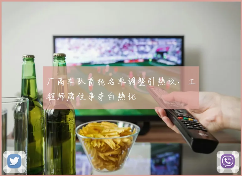 厂商车队首轮名单调整引热议，工程师席位争夺白热化