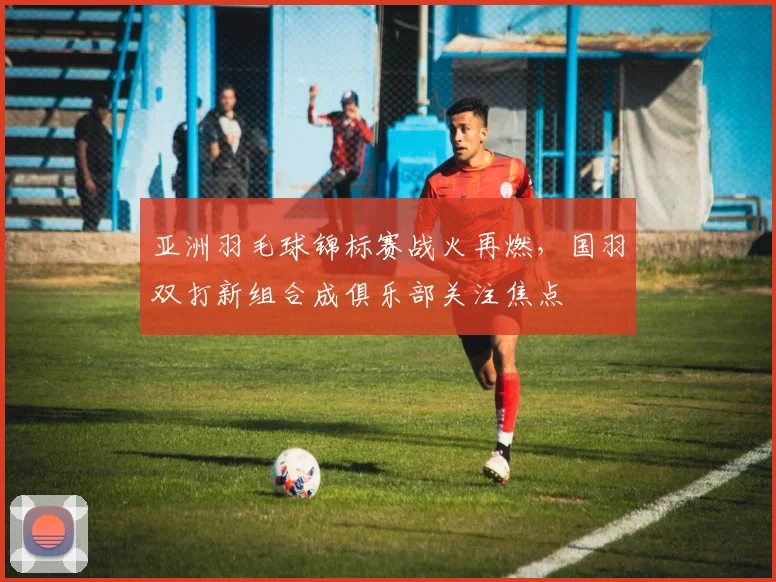 亚洲羽毛球锦标赛战火再燃，国羽双打新组合成俱乐部关注焦点