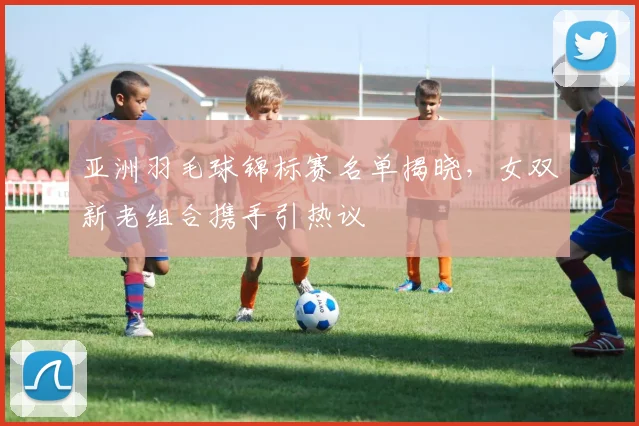 亚洲羽毛球锦标赛名单揭晓，女双新老组合携手引热议