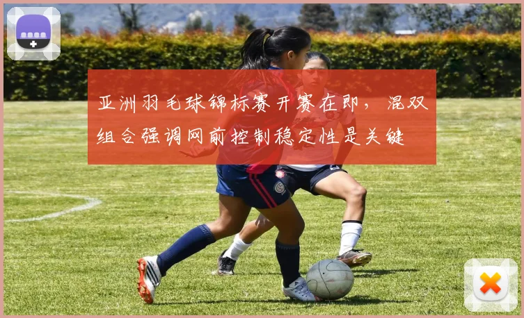 亚洲羽毛球锦标赛开赛在即，混双组合强调网前控制稳定性是关键