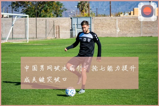 中国男网破冰前行：抢七能力提升成关键突破口