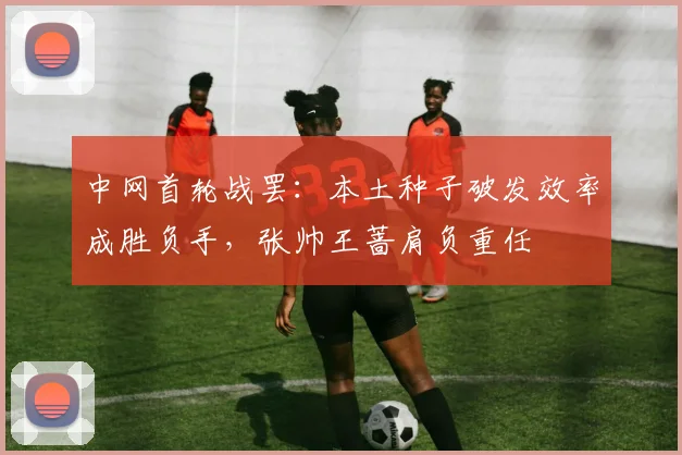 中网首轮战罢：本土种子破发效率成胜负手，张帅王蔷肩负重任