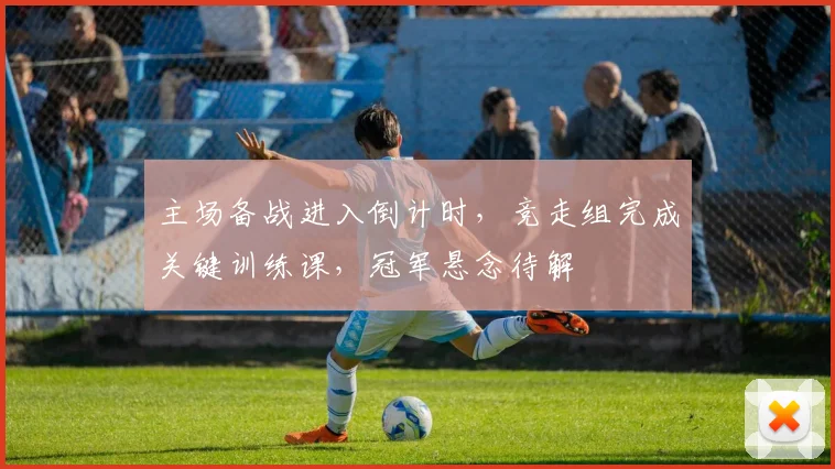 主场备战进入倒计时，竞走组完成关键训练课，冠军悬念待解