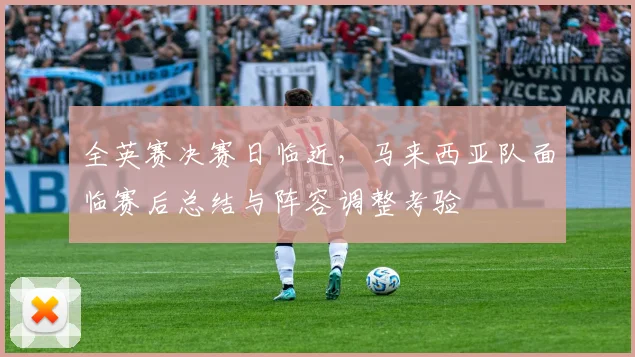 全英赛决赛日临近，马来西亚队面临赛后总结与阵容调整考验