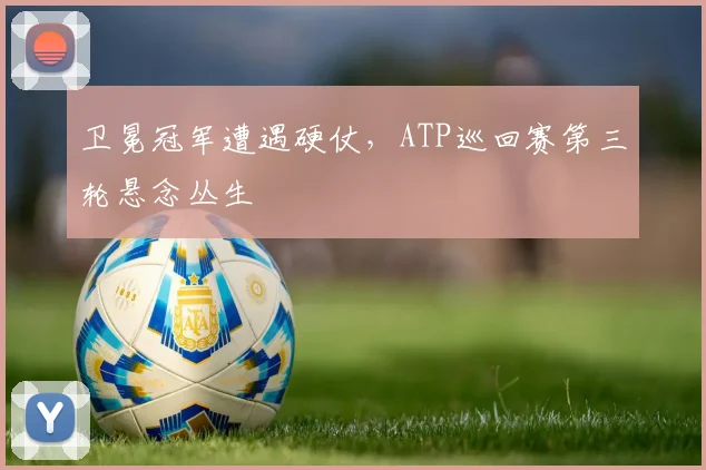 卫冕冠军遭遇硬仗，ATP巡回赛第三轮悬念丛生
