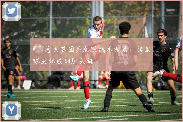 WTT总决赛国乒展现战术深度，接发球变化成制胜关键