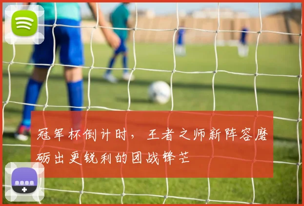 冠军杯倒计时，王者之师新阵容磨砺出更锐利的团战锋芒