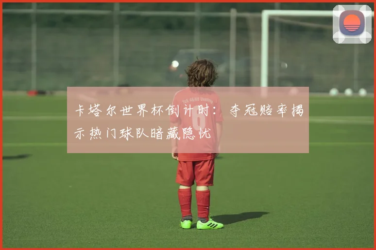 卡塔尔世界杯倒计时：夺冠赔率揭示热门球队暗藏隐忧