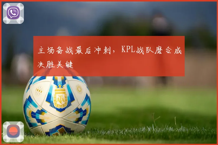主场备战最后冲刺，KPL战队磨合成决胜关键